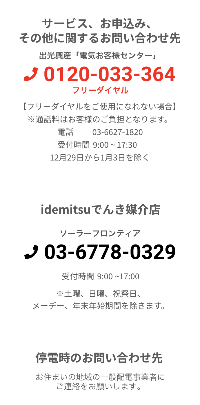 サービス、お申込み、その他に関するお問い合わせ先 出光興産「電気お客様センター」 0120-033-364 フリーダイヤル 【フリーダイヤルをご使用になれない場合】 ※通話料はお客様のご負担となります。電話 03-6627-1820 受付時間 9:00 ~ 17:30 12月29日から1月3日を除く Idemitsuでんき媒介店 ソーラーフロンティア 03-6778-0329 受付時間9:00 ~17:00 ※土曜、日曜、祝祭日、メーデー、年末年始期間を除きます。停電時のお問い合わせ先お住まいの地域の一般配電事業者にご連絡をお願いします。