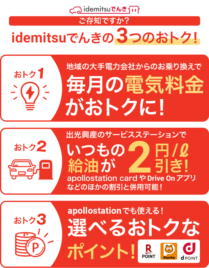 ご存知ですか？idemitsuでんきの3つのおトク！ おトク１ 地域の大手電力会社からのお乗り換えで毎月の電気料金がおトクに！ おトク２ 出光興産のサービスステーションで いつもの給油が2円／引き！ apollostation cardやDrive Onアプリなどのほかの割引と併用可能！ おトク３ apollostationでも使える！ 選べるおトクなポイント！ 楽天ポイント Ponta dPOINT